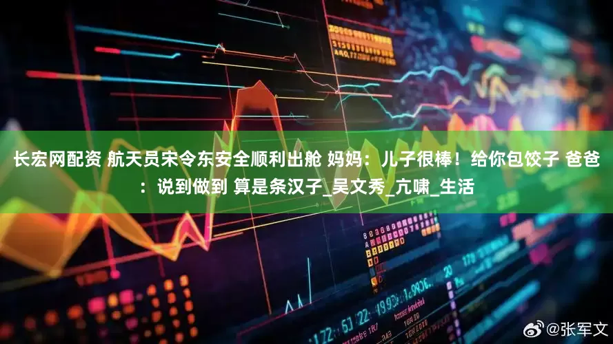 长宏网配资 航天员宋令东安全顺利出舱 妈妈：儿子很棒！给你包饺子 爸爸：说到做到 算是条汉子_吴文秀_亢啸_生活