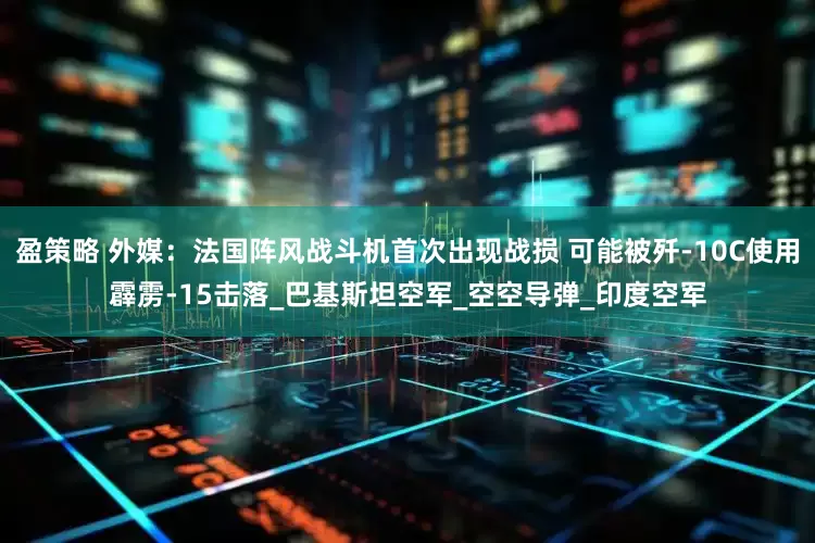 盈策略 外媒：法国阵风战斗机首次出现战损 可能被歼-10C使用霹雳-15击落_巴基斯坦空军_空空导弹_印度空军