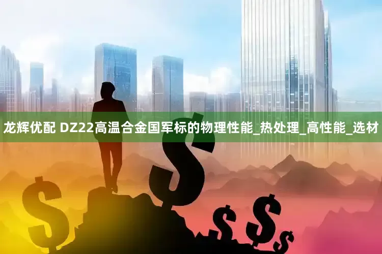 龙辉优配 DZ22高温合金国军标的物理性能_热处理_高性能_选材