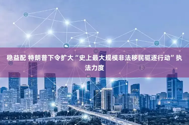 稳益配 特朗普下令扩大“史上最大规模非法移民驱逐行动”执法力度