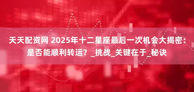 天天配资网 2025年十二星座最后一次机会大揭密：是否能顺利转运？_挑战_关键在于_秘诀