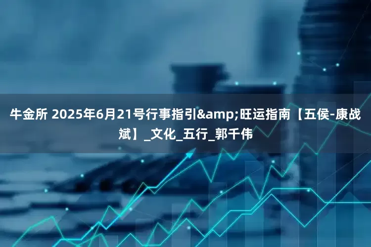 牛金所 2025年6月21号行事指引&旺运指南【五侯-康战斌】_文化_五行_郭千伟
