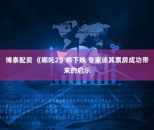 博泰配资 《哪吒2》将下映 专家谈其票房成功带来的启示