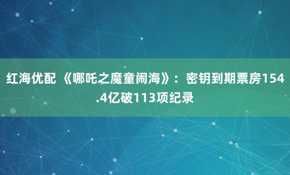 红海优配 《哪吒之魔童闹海》：密钥到期票房154.4亿破113项纪录