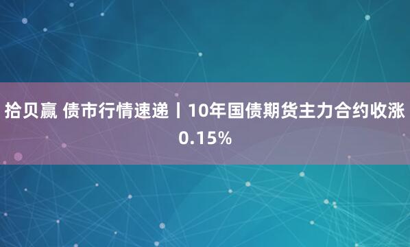 拾贝赢 债市行情速递丨10年国债期货主力合约收涨0.15%