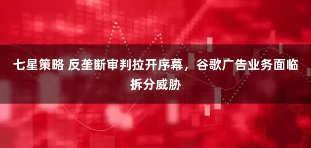 七星策略 反垄断审判拉开序幕，谷歌广告业务面临拆分威胁