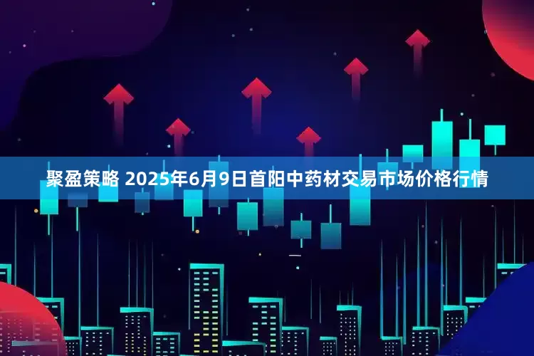 聚盈策略 2025年6月9日首阳中药材交易市场价格行情