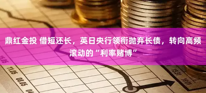鼎红金投 借短还长，英日央行领衔抛弃长债，转向高频滚动的“利率赌博”