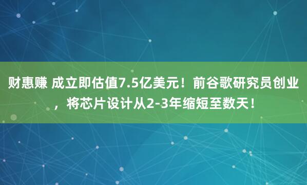 财惠赚 成立即估值7.5亿美元！前谷歌研究员创业，将芯片设计从2-3年缩短至数天！