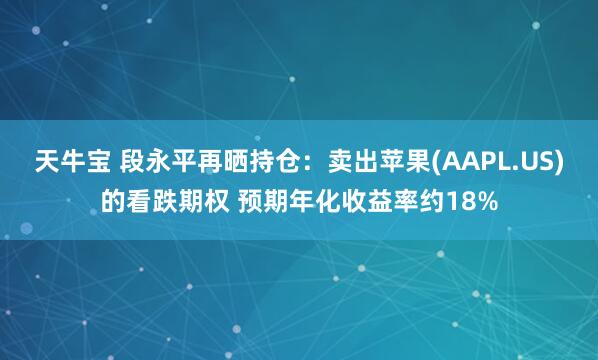 天牛宝 段永平再晒持仓：卖出苹果(AAPL.US)的看跌期权 预期年化收益率约18%