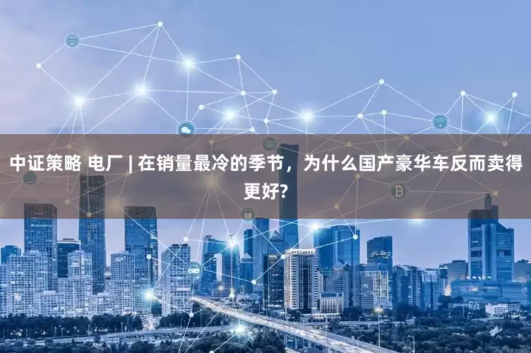 中证策略 电厂 | 在销量最冷的季节，为什么国产豪华车反而卖得更好?