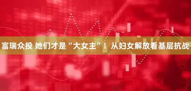 富瑞众投 她们才是“大女主”！从妇女解放看基层抗战