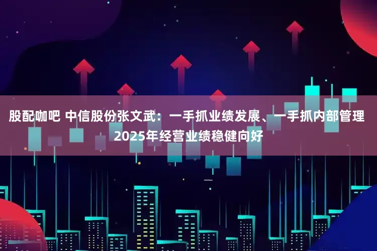 股配咖吧 中信股份张文武：一手抓业绩发展、一手抓内部管理 2025年经营业绩稳健向好
